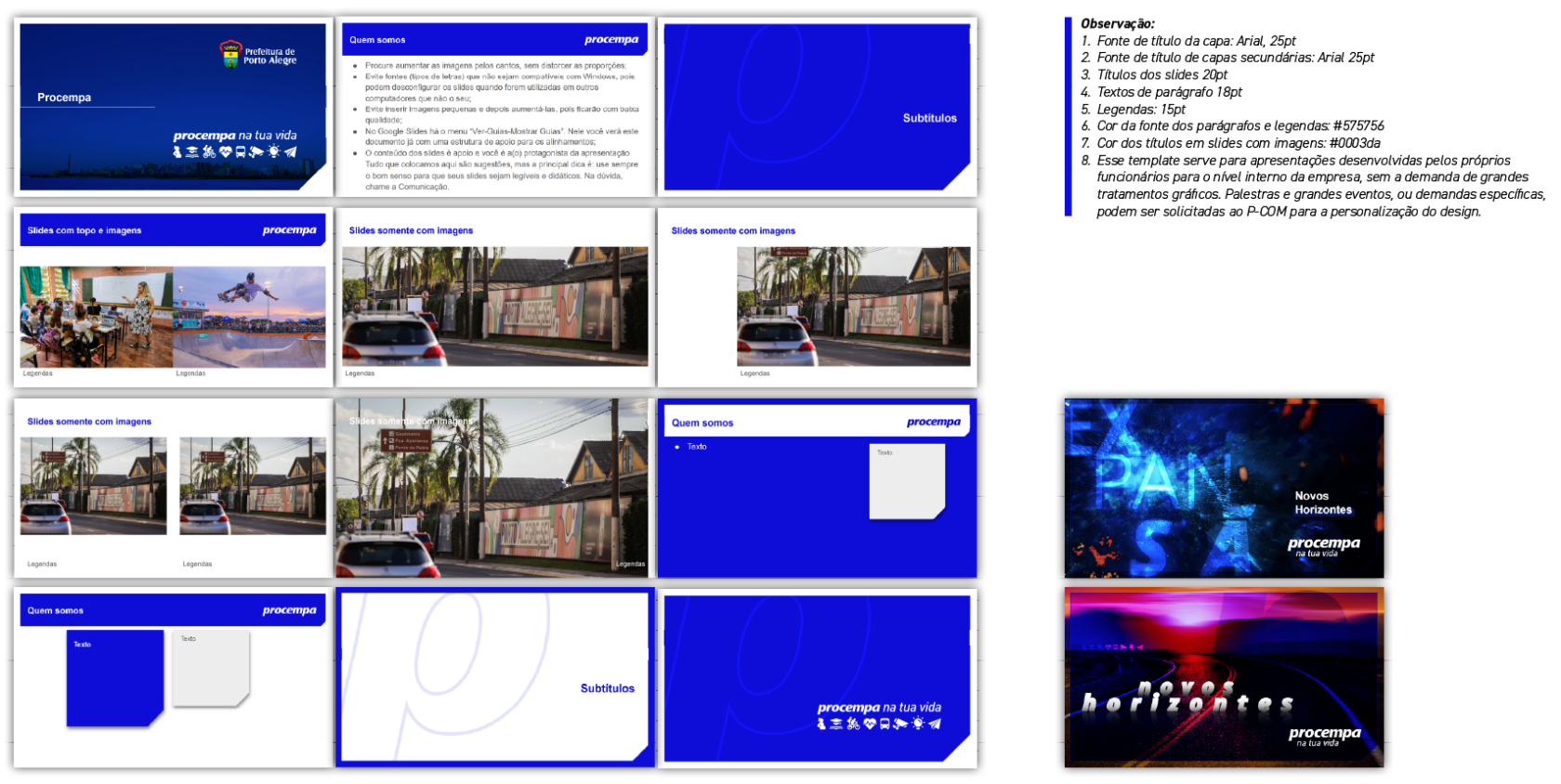 alt="Painel técnico com o grid de modelos do template de apresentações (slides). A imagem exibe 12 miniaturas de layouts padrão e 2 exemplos de layouts artísticos. 1. Capas e Seções: Opções com fundo Azul Institucional sólido contendo a marca da Prefeitura e Procempa, ou fundo com fotografia e a letra 'p' em marca d'água. 2. Slides de Conteúdo: Fundo branco com barra de título superior. Exemplos demonstram a diagramação de listas de tópicos e a inserção de imagens (uma ou duas fotos) com legendas inferiores. 3. Slides Artísticos (canto inferior direito): Dois exemplos conceituais com fundos escuros, efeitos de luz e tipografia expressiva, sob o título 'Novos Horizontes'. A caixa de observações lista as especificações: - Fonte Arial para todos os textos. - Títulos de capa: 25pt. - Títulos internos: 20pt (#0003da). - Parágrafos: 18pt (#575756). - Legendas: 15pt. - Nota sobre solicitação de designs personalizados ao P-COM."